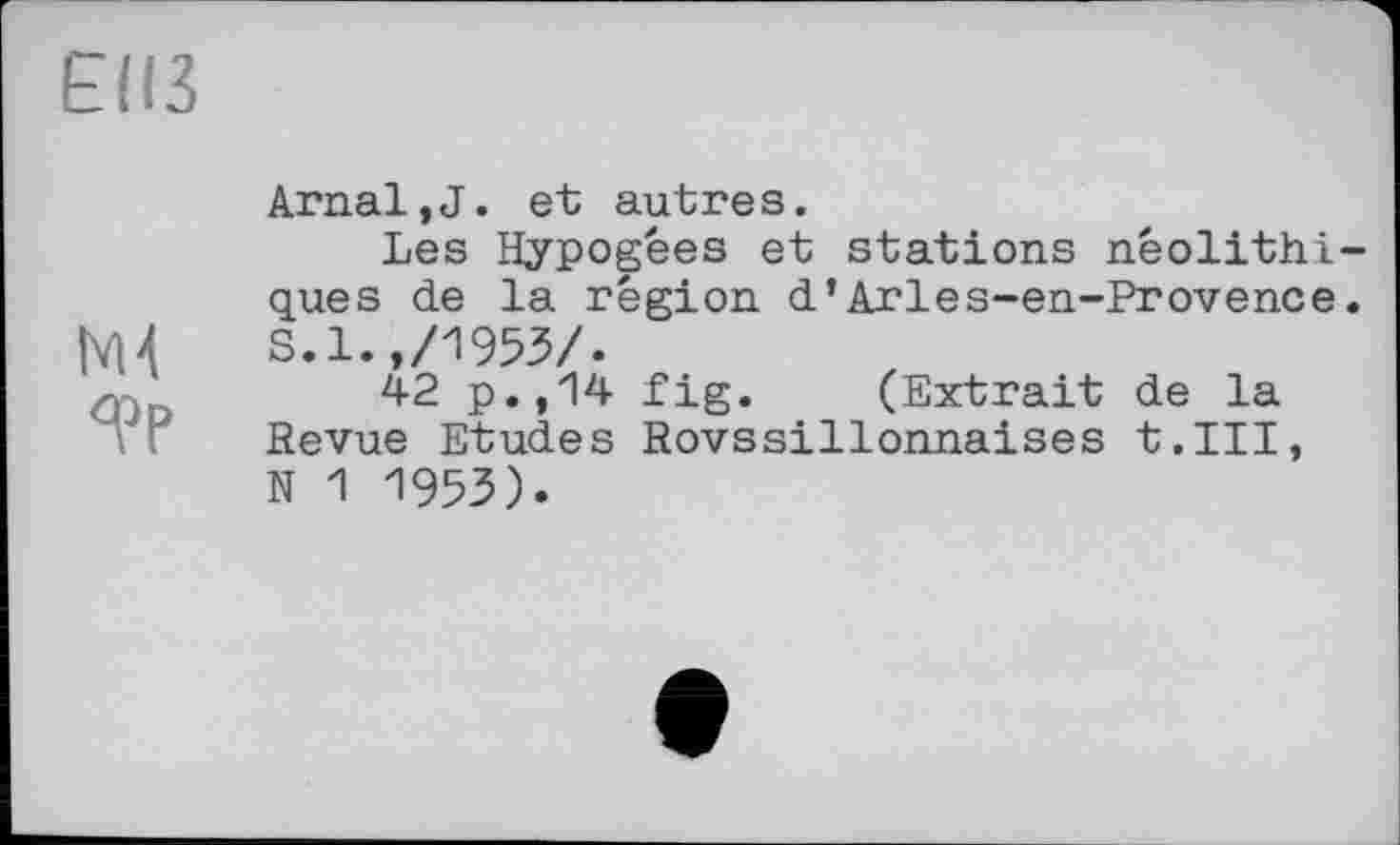 ﻿E(I3
М4
<рр
ArnaljJ. et autres.
Les Hypogees et stations néolithiques de la région d’Arles-en-Provence. S.1.,/1953/.
42 p.,14 fig. (Extrait de la Revue Etudes Rovssillonnaises t.III, N 1 1953).